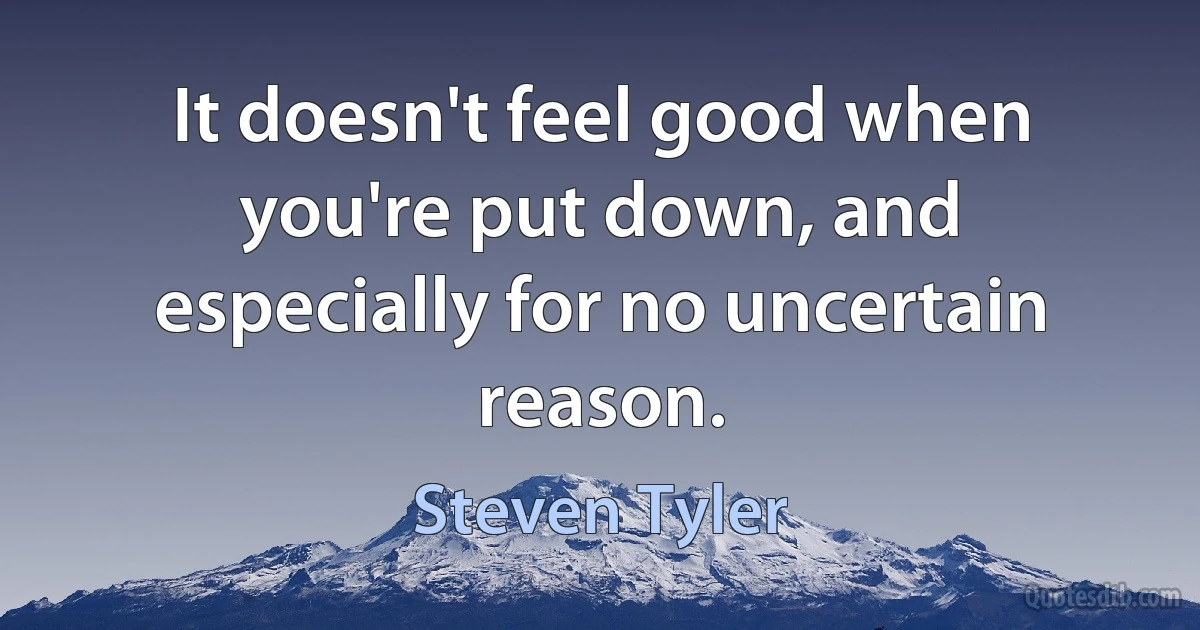 It doesn't feel good when you're put down, and especially for no uncertain reason. (Steven Tyler)