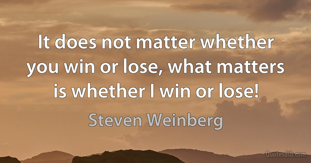 It does not matter whether you win or lose, what matters is whether I win or lose! (Steven Weinberg)