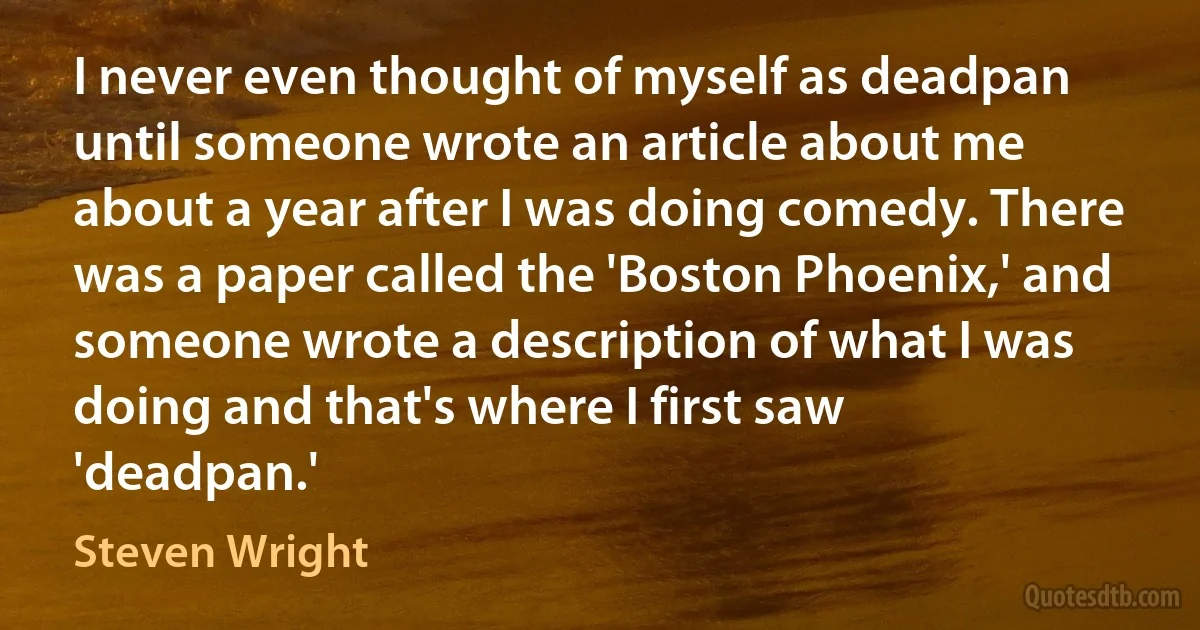 I never even thought of myself as deadpan until someone wrote an article about me about a year after I was doing comedy. There was a paper called the 'Boston Phoenix,' and someone wrote a description of what I was doing and that's where I first saw 'deadpan.' (Steven Wright)