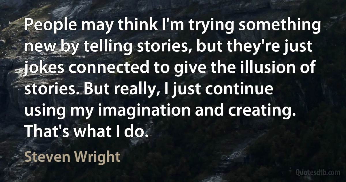 People may think I'm trying something new by telling stories, but they're just jokes connected to give the illusion of stories. But really, I just continue using my imagination and creating. That's what I do. (Steven Wright)