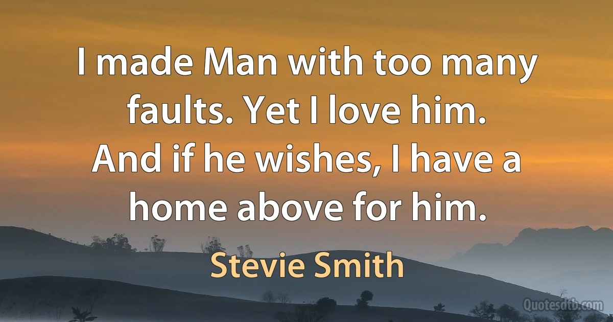 I made Man with too many faults. Yet I love him.
And if he wishes, I have a home above for him. (Stevie Smith)