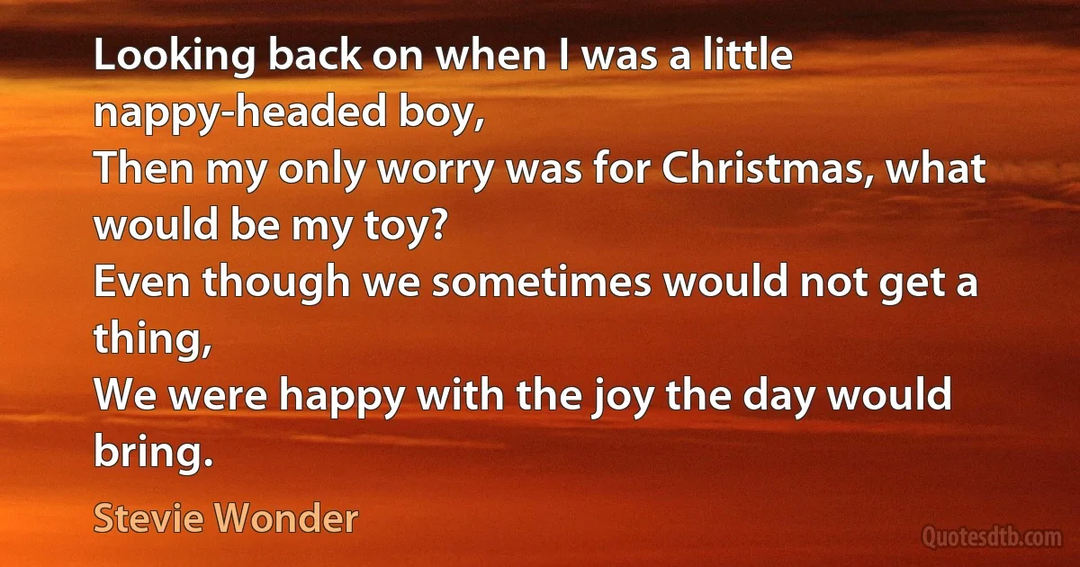 Looking back on when I was a little nappy-headed boy,
Then my only worry was for Christmas, what would be my toy?
Even though we sometimes would not get a thing,
We were happy with the joy the day would bring. (Stevie Wonder)