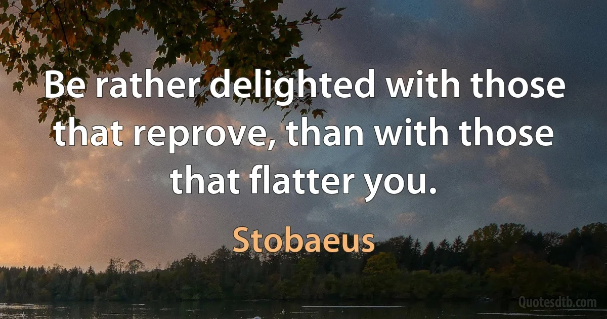 Be rather delighted with those that reprove, than with those that flatter you. (Stobaeus)