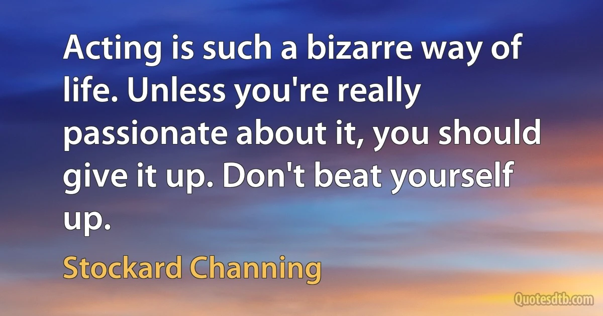 Acting is such a bizarre way of life. Unless you're really passionate about it, you should give it up. Don't beat yourself up. (Stockard Channing)