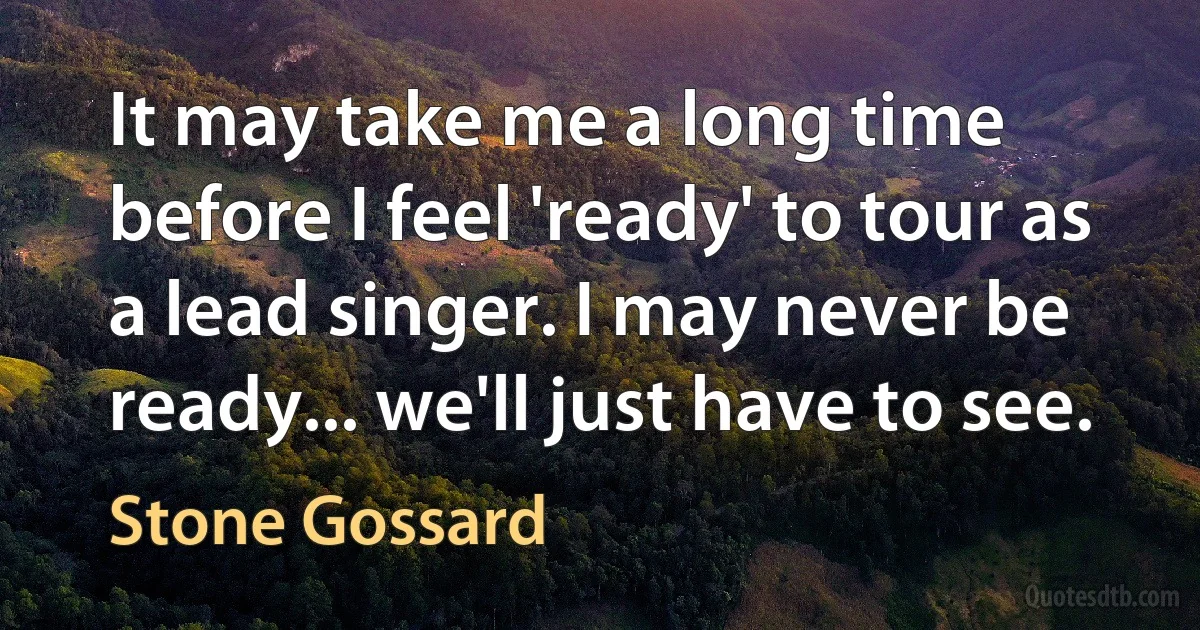 It may take me a long time before I feel 'ready' to tour as a lead singer. I may never be ready... we'll just have to see. (Stone Gossard)