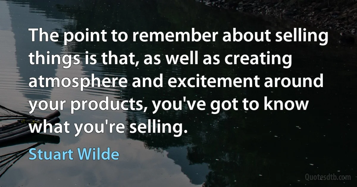 The point to remember about selling things is that, as well as creating atmosphere and excitement around your products, you've got to know what you're selling. (Stuart Wilde)