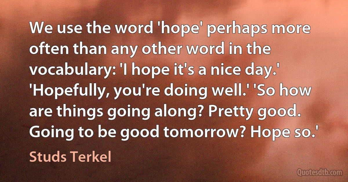 We use the word 'hope' perhaps more often than any other word in the vocabulary: 'I hope it's a nice day.' 'Hopefully, you're doing well.' 'So how are things going along? Pretty good. Going to be good tomorrow? Hope so.' (Studs Terkel)