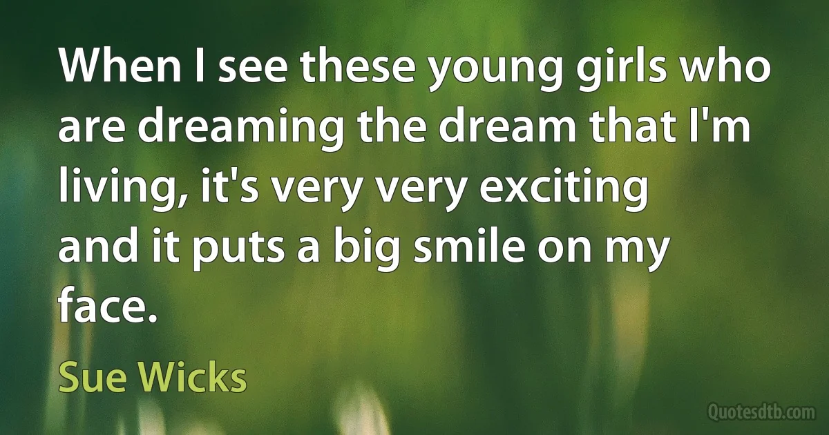 When I see these young girls who are dreaming the dream that I'm living, it's very very exciting and it puts a big smile on my face. (Sue Wicks)