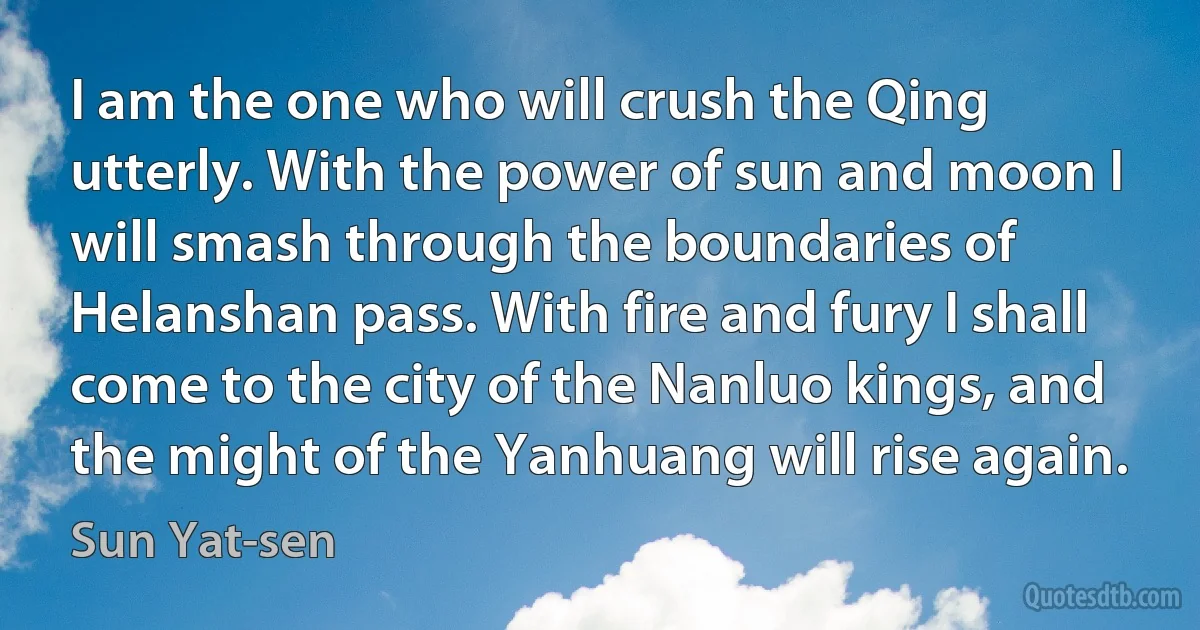 I am the one who will crush the Qing utterly. With the power of sun and moon I will smash through the boundaries of Helanshan pass. With fire and fury I shall come to the city of the Nanluo kings, and the might of the Yanhuang will rise again. (Sun Yat-sen)