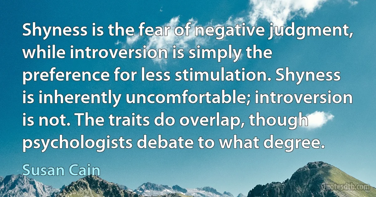 Shyness is the fear of negative judgment, while introversion is simply the preference for less stimulation. Shyness is inherently uncomfortable; introversion is not. The traits do overlap, though psychologists debate to what degree. (Susan Cain)