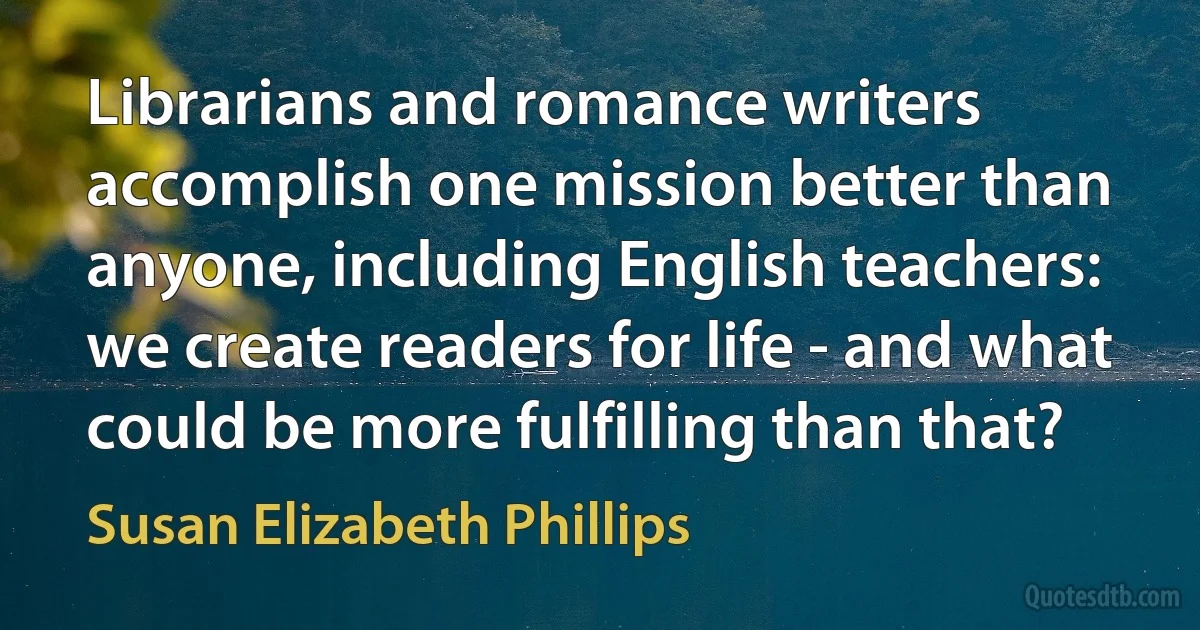 Librarians and romance writers accomplish one mission better than anyone, including English teachers: we create readers for life - and what could be more fulfilling than that? (Susan Elizabeth Phillips)