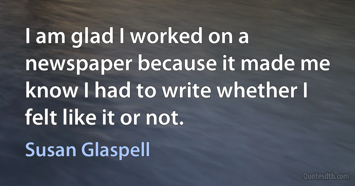 I am glad I worked on a newspaper because it made me know I had to write whether I felt like it or not. (Susan Glaspell)