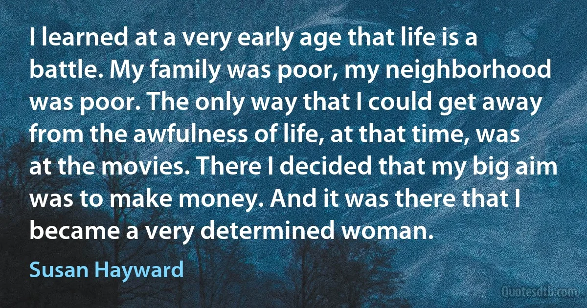 I learned at a very early age that life is a battle. My family was poor, my neighborhood was poor. The only way that I could get away from the awfulness of life, at that time, was at the movies. There I decided that my big aim was to make money. And it was there that I became a very determined woman. (Susan Hayward)