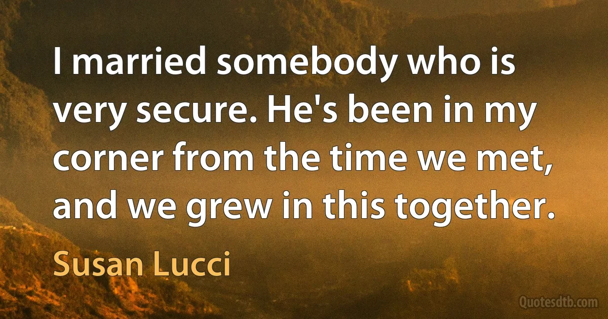 I married somebody who is very secure. He's been in my corner from the time we met, and we grew in this together. (Susan Lucci)