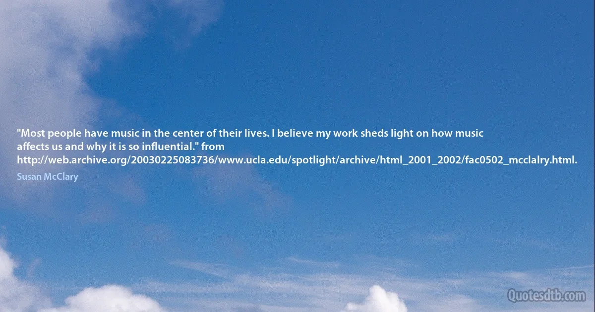 "Most people have music in the center of their lives. I believe my work sheds light on how music affects us and why it is so influential." from http://web.archive.org/20030225083736/www.ucla.edu/spotlight/archive/html_2001_2002/fac0502_mcclalry.html. (Susan McClary)