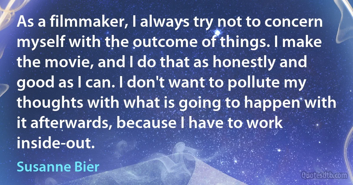 As a filmmaker, I always try not to concern myself with the outcome of things. I make the movie, and I do that as honestly and good as I can. I don't want to pollute my thoughts with what is going to happen with it afterwards, because I have to work inside-out. (Susanne Bier)