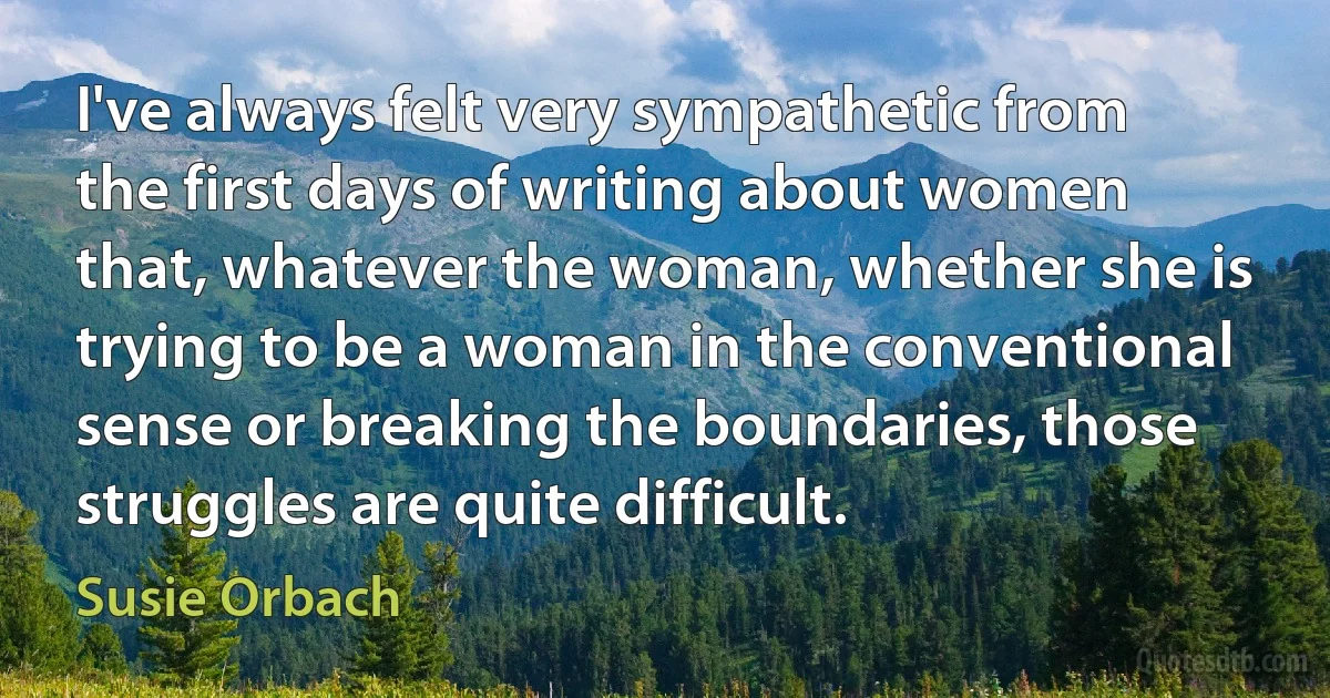 I've always felt very sympathetic from the first days of writing about women that, whatever the woman, whether she is trying to be a woman in the conventional sense or breaking the boundaries, those struggles are quite difficult. (Susie Orbach)