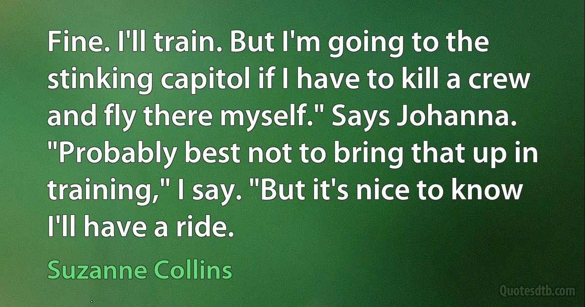 Fine. I'll train. But I'm going to the stinking capitol if I have to kill a crew and fly there myself." Says Johanna.
"Probably best not to bring that up in training," I say. "But it's nice to know I'll have a ride. (Suzanne Collins)