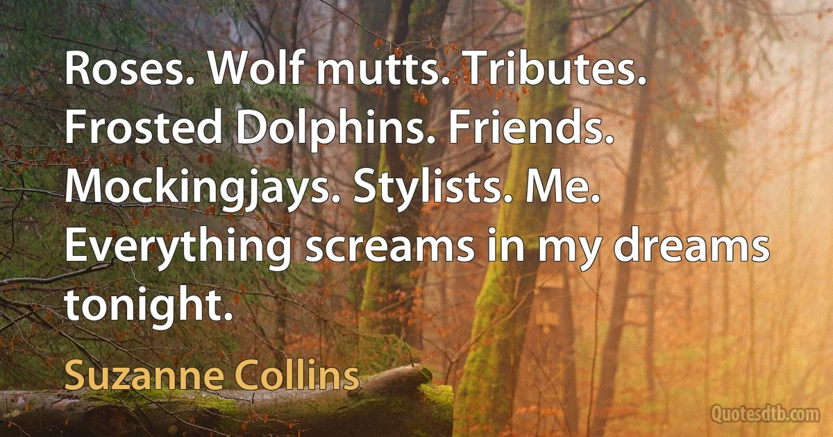 Roses. Wolf mutts. Tributes. Frosted Dolphins. Friends. Mockingjays. Stylists. Me. Everything screams in my dreams tonight. (Suzanne Collins)