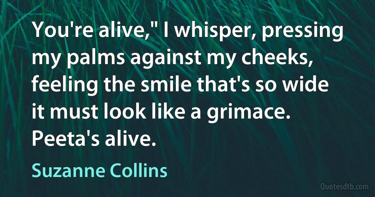 You're alive," I whisper, pressing my palms against my cheeks, feeling the smile that's so wide it must look like a grimace. Peeta's alive. (Suzanne Collins)