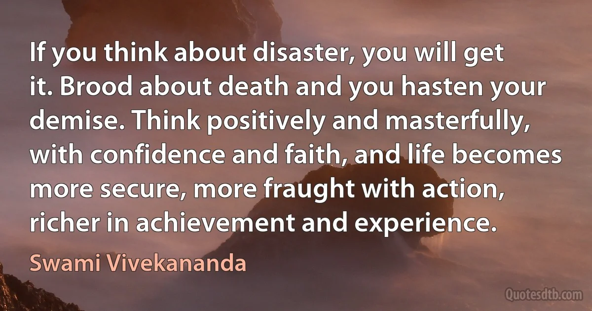 If you think about disaster, you will get it. Brood about death and you hasten your demise. Think positively and masterfully, with confidence and faith, and life becomes more secure, more fraught with action, richer in achievement and experience. (Swami Vivekananda)