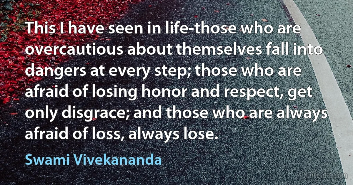 This I have seen in life-those who are overcautious about themselves fall into dangers at every step; those who are afraid of losing honor and respect, get only disgrace; and those who are always afraid of loss, always lose. (Swami Vivekananda)