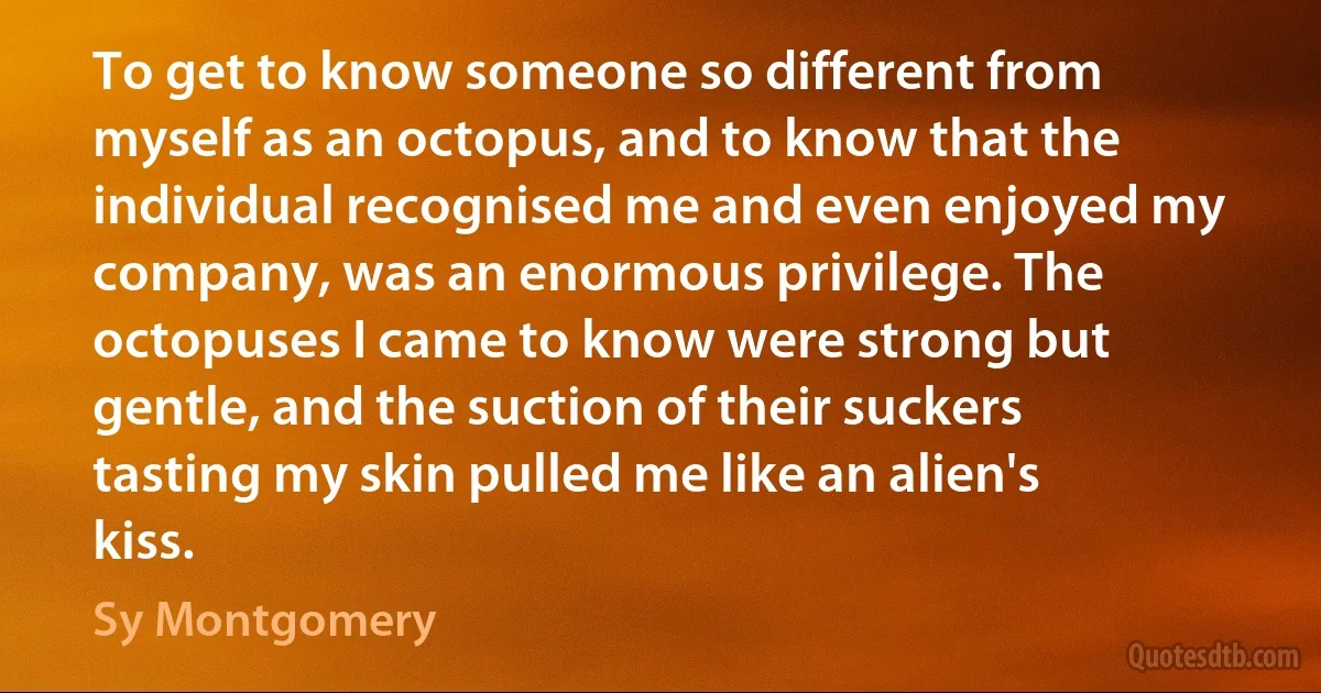 To get to know someone so different from myself as an octopus, and to know that the individual recognised me and even enjoyed my company, was an enormous privilege. The octopuses I came to know were strong but gentle, and the suction of their suckers tasting my skin pulled me like an alien's kiss. (Sy Montgomery)