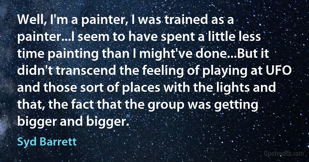 Well, I'm a painter, I was trained as a painter...I seem to have spent a little less time painting than I might've done...But it didn't transcend the feeling of playing at UFO and those sort of places with the lights and that, the fact that the group was getting bigger and bigger. (Syd Barrett)