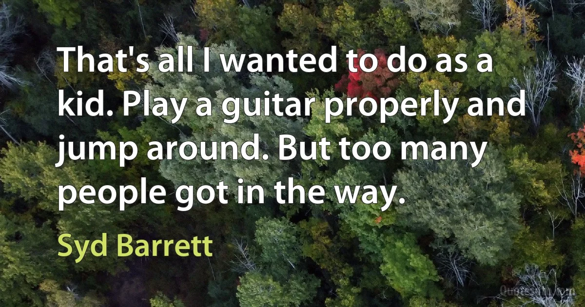 That's all I wanted to do as a kid. Play a guitar properly and jump around. But too many people got in the way. (Syd Barrett)