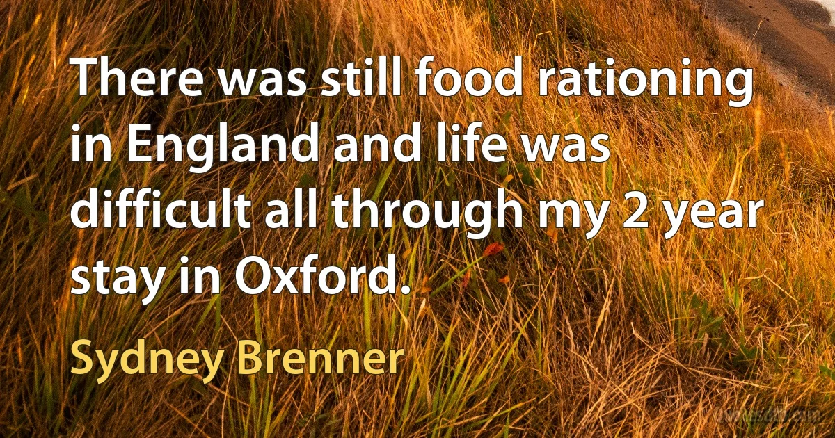 There was still food rationing in England and life was difficult all through my 2 year stay in Oxford. (Sydney Brenner)