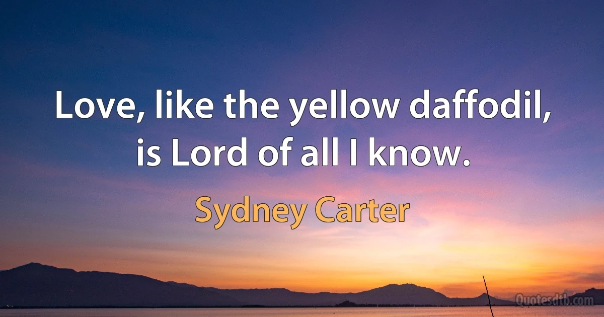 Love, like the yellow daffodil, is Lord of all I know. (Sydney Carter)