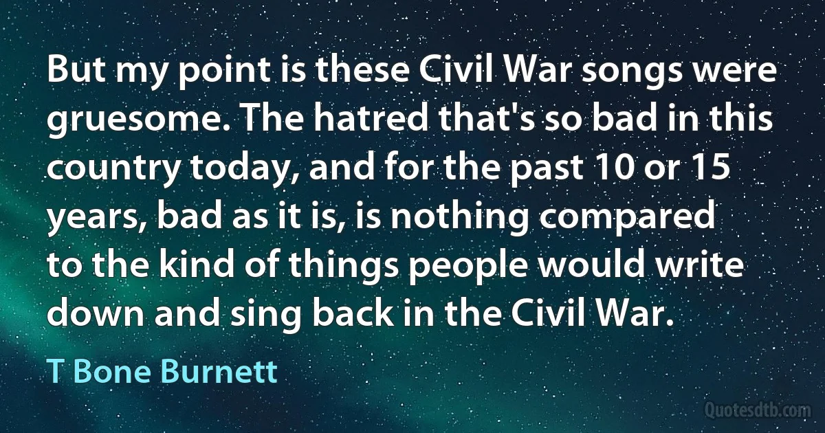 But my point is these Civil War songs were gruesome. The hatred that's so bad in this country today, and for the past 10 or 15 years, bad as it is, is nothing compared to the kind of things people would write down and sing back in the Civil War. (T Bone Burnett)