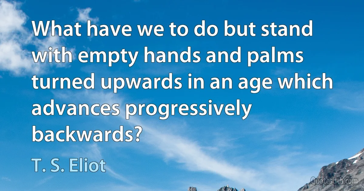 What have we to do but stand with empty hands and palms turned upwards in an age which advances progressively backwards? (T. S. Eliot)