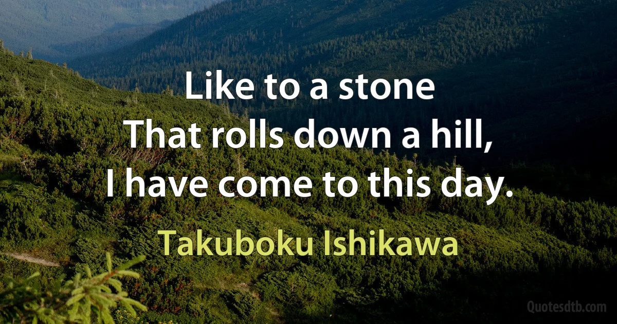 Like to a stone
That rolls down a hill,
I have come to this day. (Takuboku Ishikawa)