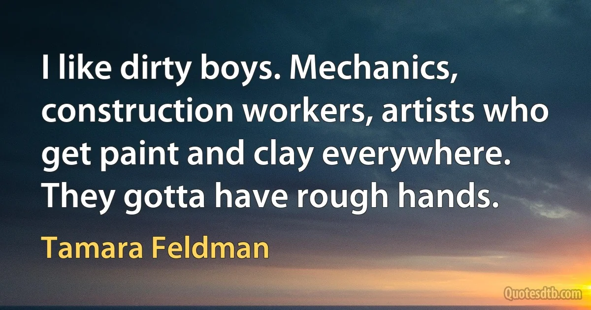 I like dirty boys. Mechanics, construction workers, artists who get paint and clay everywhere. They gotta have rough hands. (Tamara Feldman)