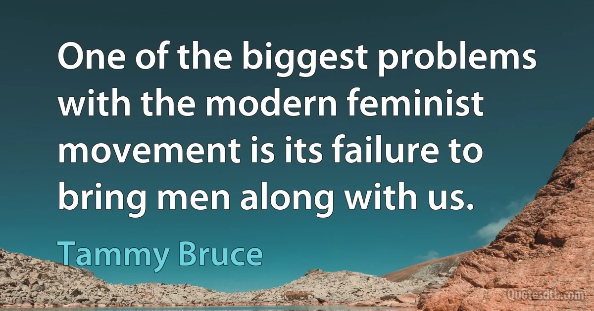 One of the biggest problems with the modern feminist movement is its failure to bring men along with us. (Tammy Bruce)