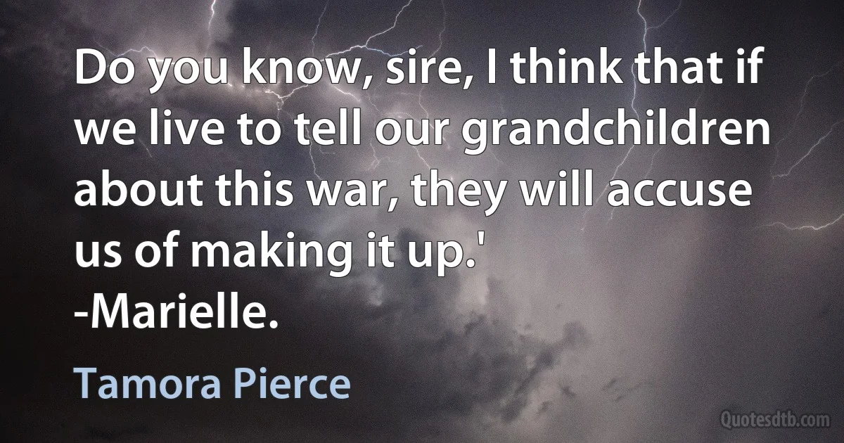 Do you know, sire, I think that if we live to tell our grandchildren about this war, they will accuse us of making it up.'
-Marielle. (Tamora Pierce)