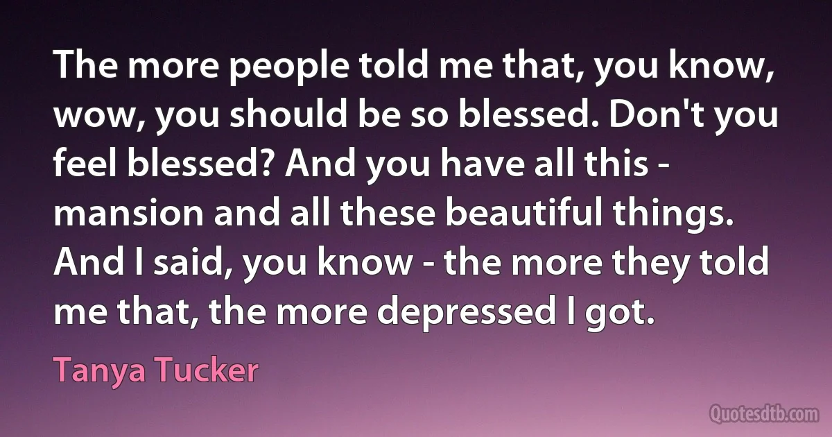 The more people told me that, you know, wow, you should be so blessed. Don't you feel blessed? And you have all this - mansion and all these beautiful things. And I said, you know - the more they told me that, the more depressed I got. (Tanya Tucker)