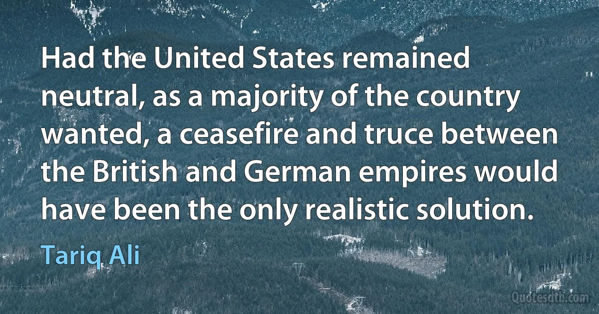 Had the United States remained neutral, as a majority of the country wanted, a ceasefire and truce between the British and German empires would have been the only realistic solution. (Tariq Ali)