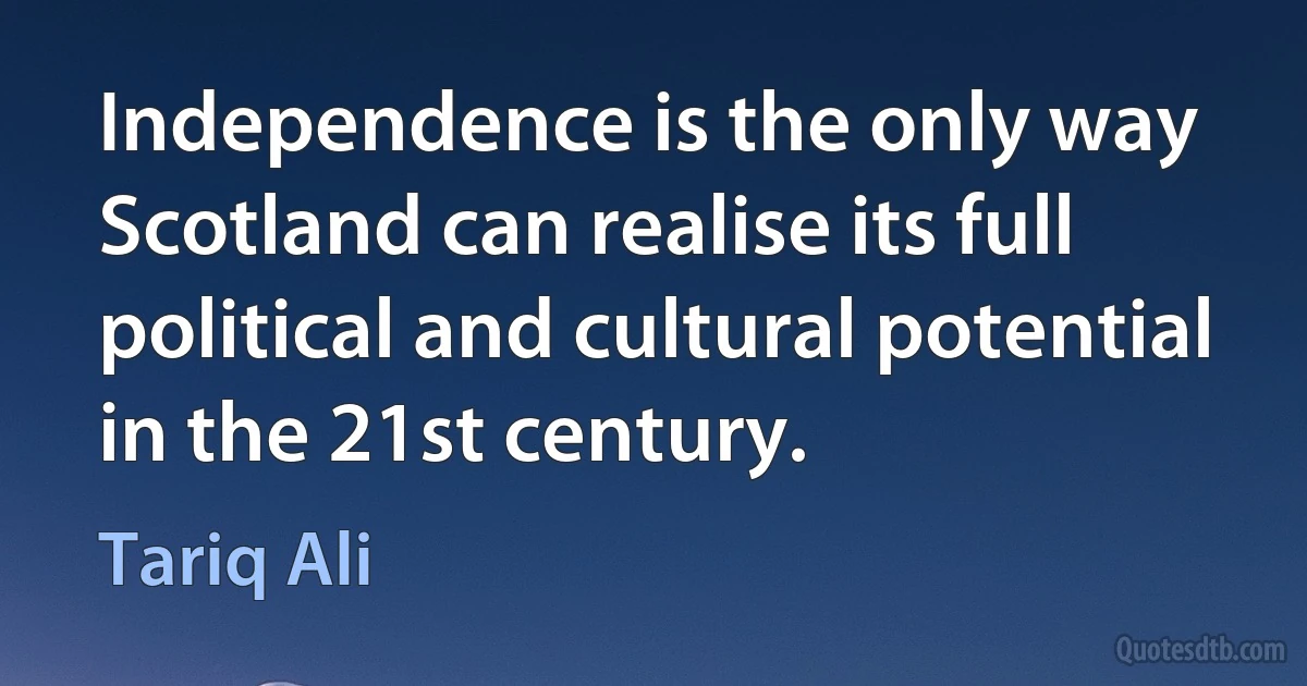 Independence is the only way Scotland can realise its full political and cultural potential in the 21st century. (Tariq Ali)