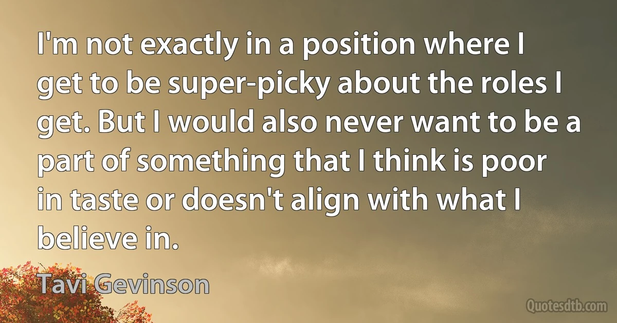 I'm not exactly in a position where I get to be super-picky about the roles I get. But I would also never want to be a part of something that I think is poor in taste or doesn't align with what I believe in. (Tavi Gevinson)