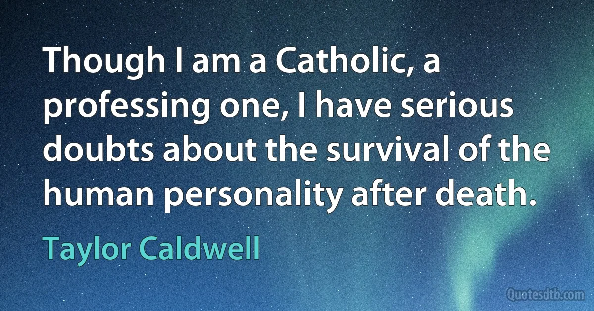 Though I am a Catholic, a professing one, I have serious doubts about the survival of the human personality after death. (Taylor Caldwell)