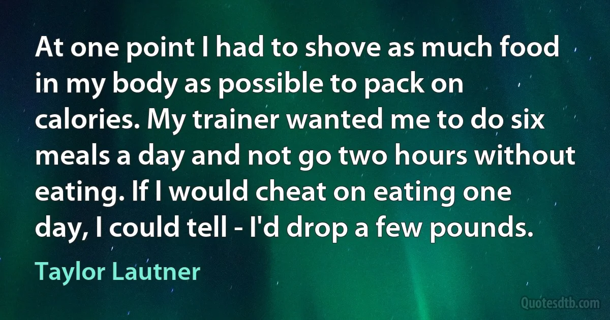 At one point I had to shove as much food in my body as possible to pack on calories. My trainer wanted me to do six meals a day and not go two hours without eating. If I would cheat on eating one day, I could tell - I'd drop a few pounds. (Taylor Lautner)