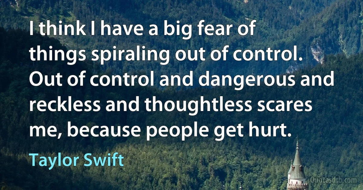 I think I have a big fear of things spiraling out of control. Out of control and dangerous and reckless and thoughtless scares me, because people get hurt. (Taylor Swift)