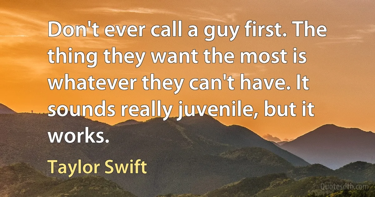 Don't ever call a guy first. The thing they want the most is whatever they can't have. It sounds really juvenile, but it works. (Taylor Swift)