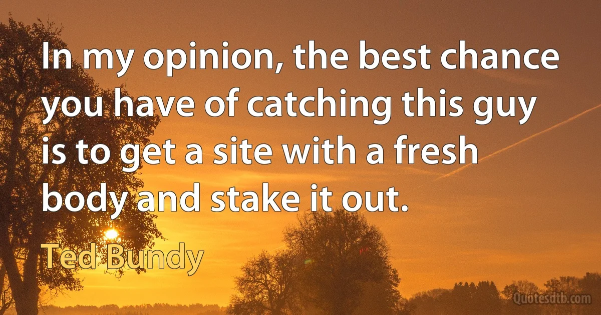 In my opinion, the best chance you have of catching this guy is to get a site with a fresh body and stake it out. (Ted Bundy)