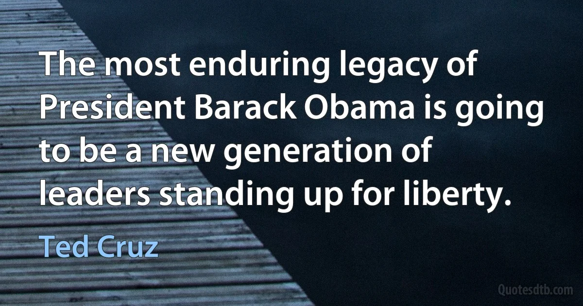 The most enduring legacy of President Barack Obama is going to be a new generation of leaders standing up for liberty. (Ted Cruz)