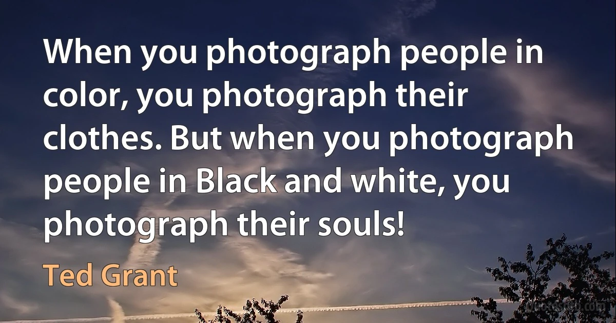 When you photograph people in color, you photograph their clothes. But when you photograph people in Black and white, you photograph their souls! (Ted Grant)