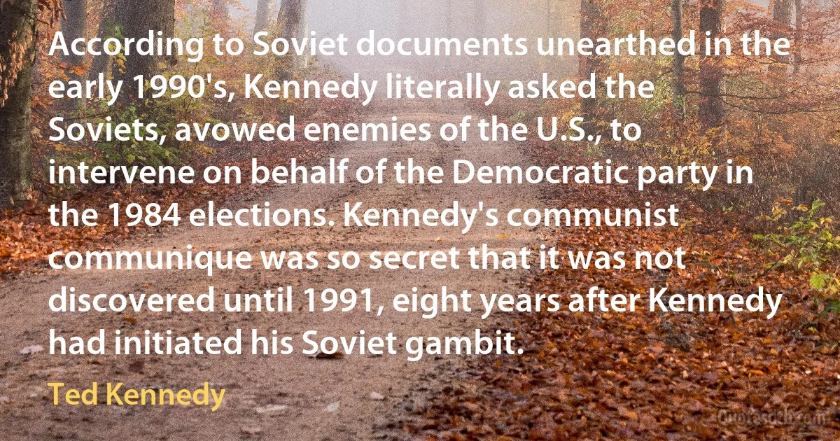 According to Soviet documents unearthed in the early 1990's, Kennedy literally asked the Soviets, avowed enemies of the U.S., to intervene on behalf of the Democratic party in the 1984 elections. Kennedy's communist communique was so secret that it was not discovered until 1991, eight years after Kennedy had initiated his Soviet gambit. (Ted Kennedy)