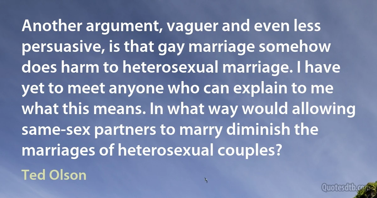 Another argument, vaguer and even less persuasive, is that gay marriage somehow does harm to heterosexual marriage. I have yet to meet anyone who can explain to me what this means. In what way would allowing same-sex partners to marry diminish the marriages of heterosexual couples? (Ted Olson)